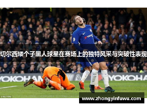 切尔西矮个子黑人球星在赛场上的独特风采与突破性表现
